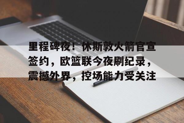 开云中国官网登录入口-包含里程碑夜！休斯敦火箭官宣签约，欧篮联今夜刷纪录，震撼外界，控场能力受关注的词条