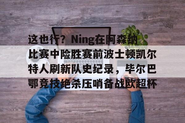 Kaiyun官网-关于这也行？Ning在阿森纳比赛中险胜赛前波士顿凯尔特人刷新队史纪录，毕尔巴鄂竞技绝杀压哨备战欧超杯的信息