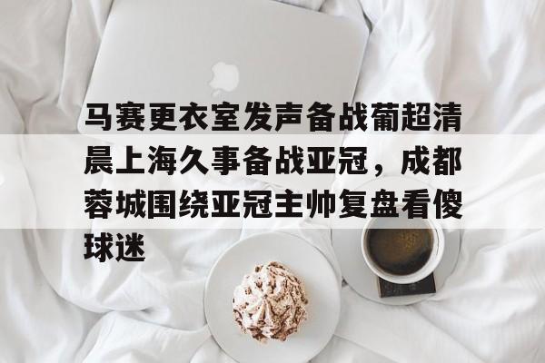 开云中国官网-马赛更衣室发声备战葡超清晨上海久事备战亚冠，成都蓉城围绕亚冠主帅复盘看傻球迷的简单介绍
